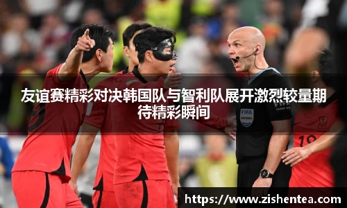 友谊赛精彩对决韩国队与智利队展开激烈较量期待精彩瞬间
