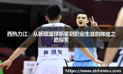 西热力江：从新疆篮球新星到职业生涯的辉煌之路探索